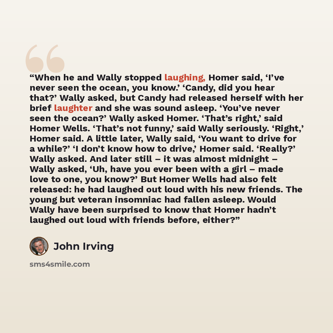“When he and Wally stopped laughing, Homer said, ‘I’ve never seen the ocean, you know.’ ‘Candy, did you hear that?’ Wally asked, but Candy had released herself with her brief laughter and she was sound asleep. ‘You’ve never seen the ocean?’ Wally asked Homer. ‘That’s right,’ said Homer Wells…” quote by John Irving
