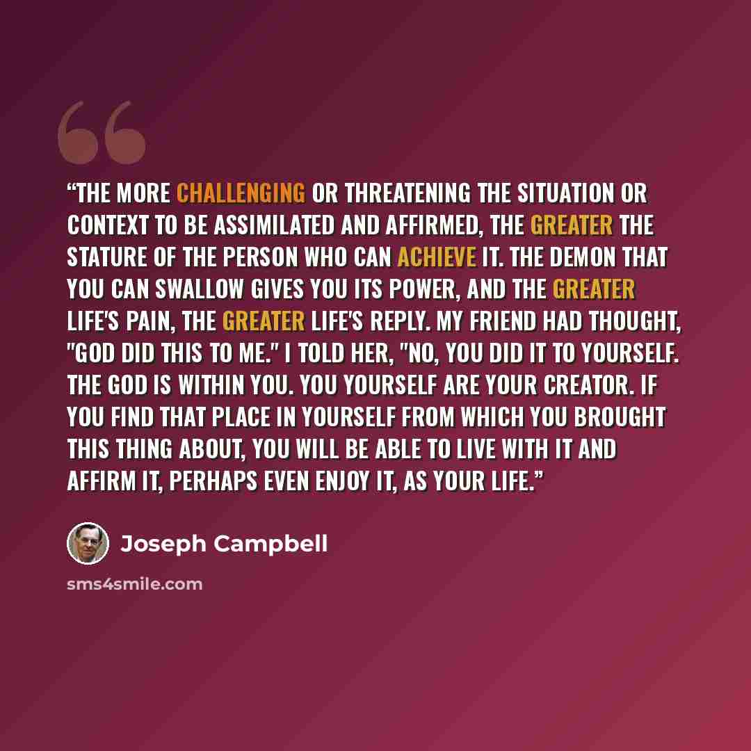 “The more challenging or threatening the situation or context to be assimilated and affirmed, the greater the stature of the person who can achieve it. The demon that you can swallow gives you its power, and the greater life's pain, the greater life's reply. My friend had thought, "God did this to…” quote by Joseph Campbell