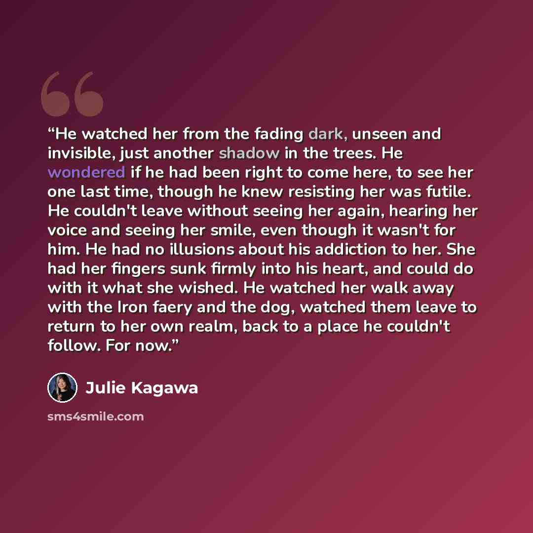 “He watched her from the fading dark, unseen and invisible, just another shadow in the trees. He wondered if he had been right to come here, to see her one last time, though he knew resisting her was futile. He couldn't leave without seeing her again, hearing her voice and seeing her smile, even…” quote by Julie Kagawa