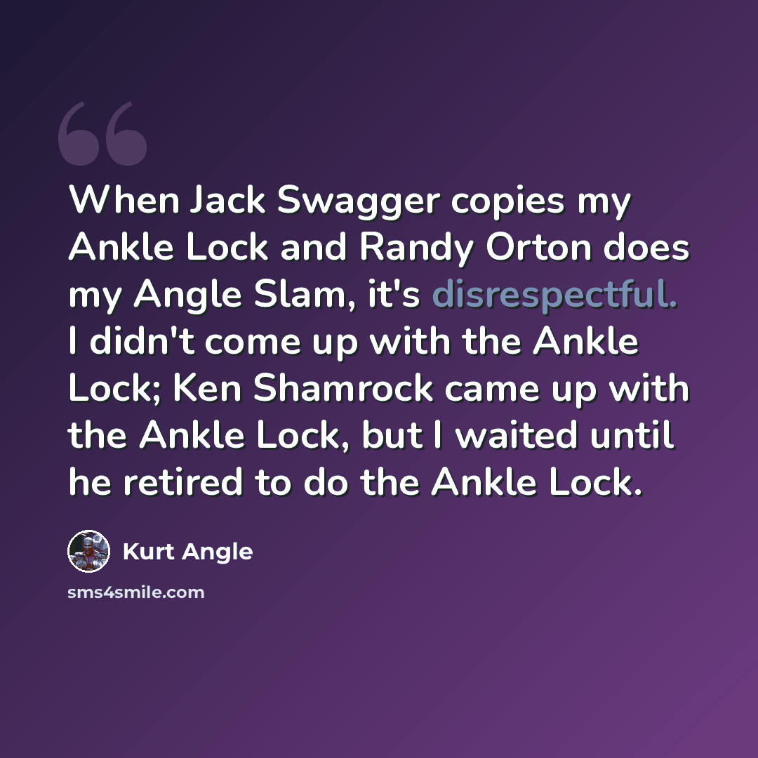“When Jack Swagger copies my Ankle Lock and Randy Orton does my Angle Slam, it's disrespectful. I didn't come up with the Ankle Lock; Ken Shamrock came up with the Ankle Lock, but I waited until he retired to do the Ankle Lock.” quote by Kurt Angle