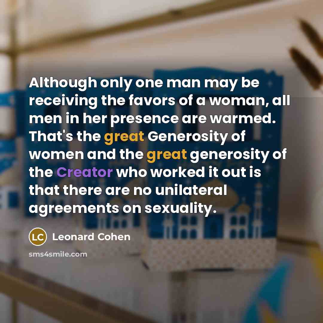 “Although only one man may be receiving the favors of a woman, all men in her presence are warmed. That's the great Generosity of women and the great generosity of the Creator who worked it out is that there are no unilateral agreements on sexuality.” quote by Leonard Cohen