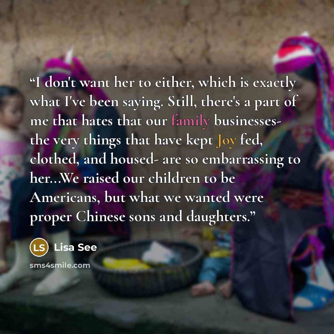 “I don't want her to either, which is exactly what I've been saying. Still, there's a part of me that hates that our family businesses- the very things that have kept Joy fed, clothed, and housed- are so embarrassing to her...We raised our children to be Americans, but what we wanted were proper…” quote by Lisa See