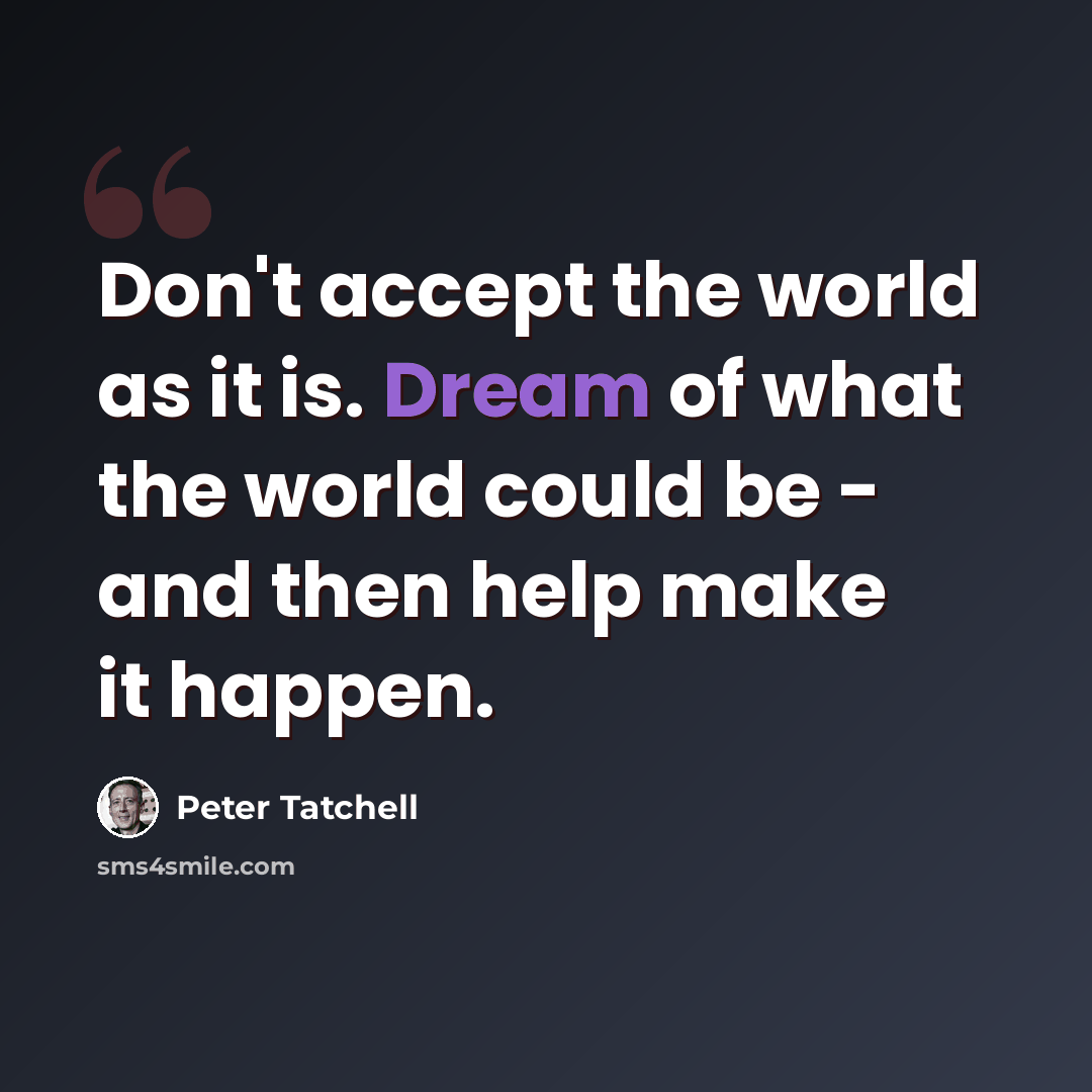 “Don't accept the world as it is. Dream of what the world could be - and then help make it happen.” quote by Peter Tatchell