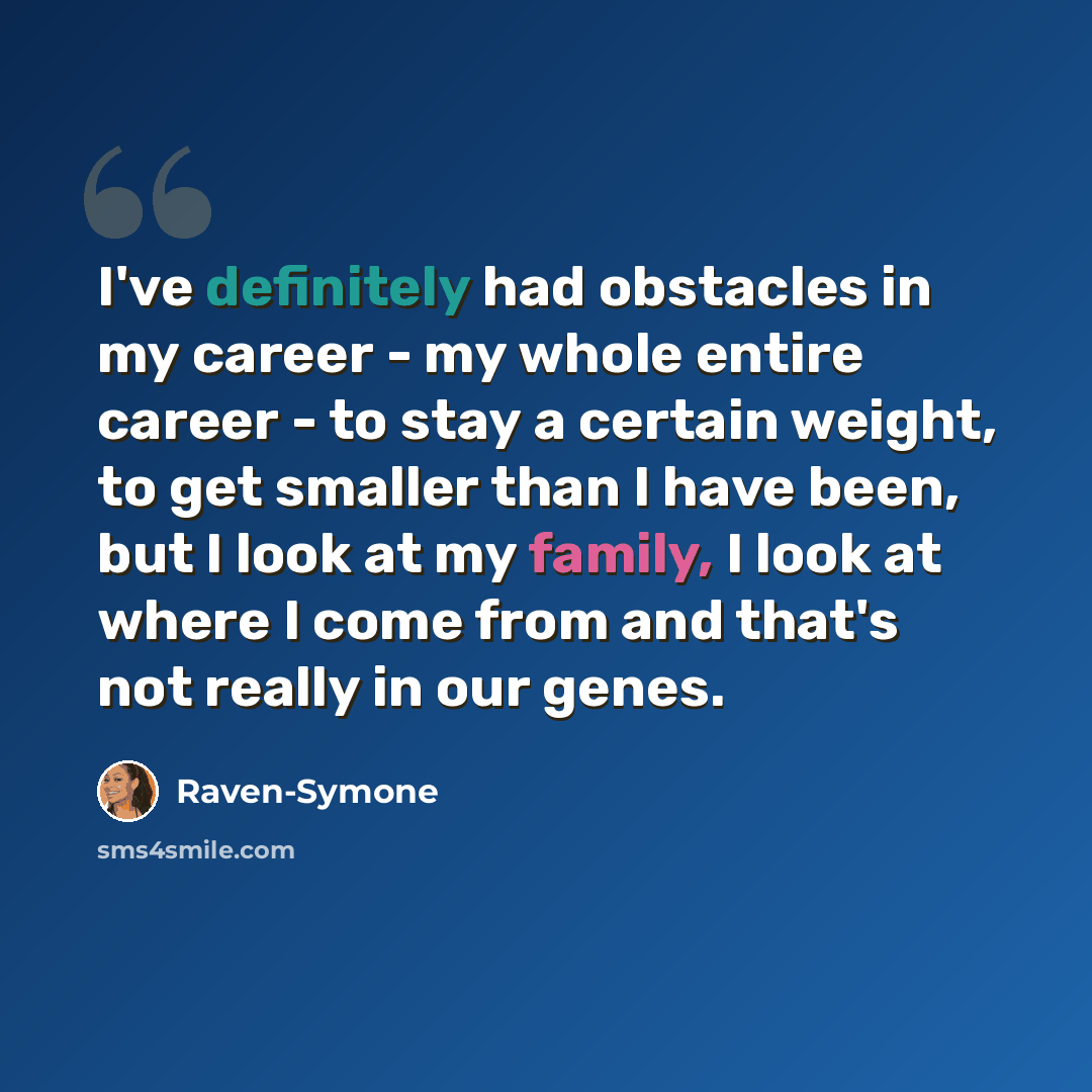 “I've definitely had obstacles in my career - my whole entire career - to stay a certain weight, to get smaller than I have been, but I look at my family, I look at where I come from and that's not really in our genes.” quote by Raven-Symone
