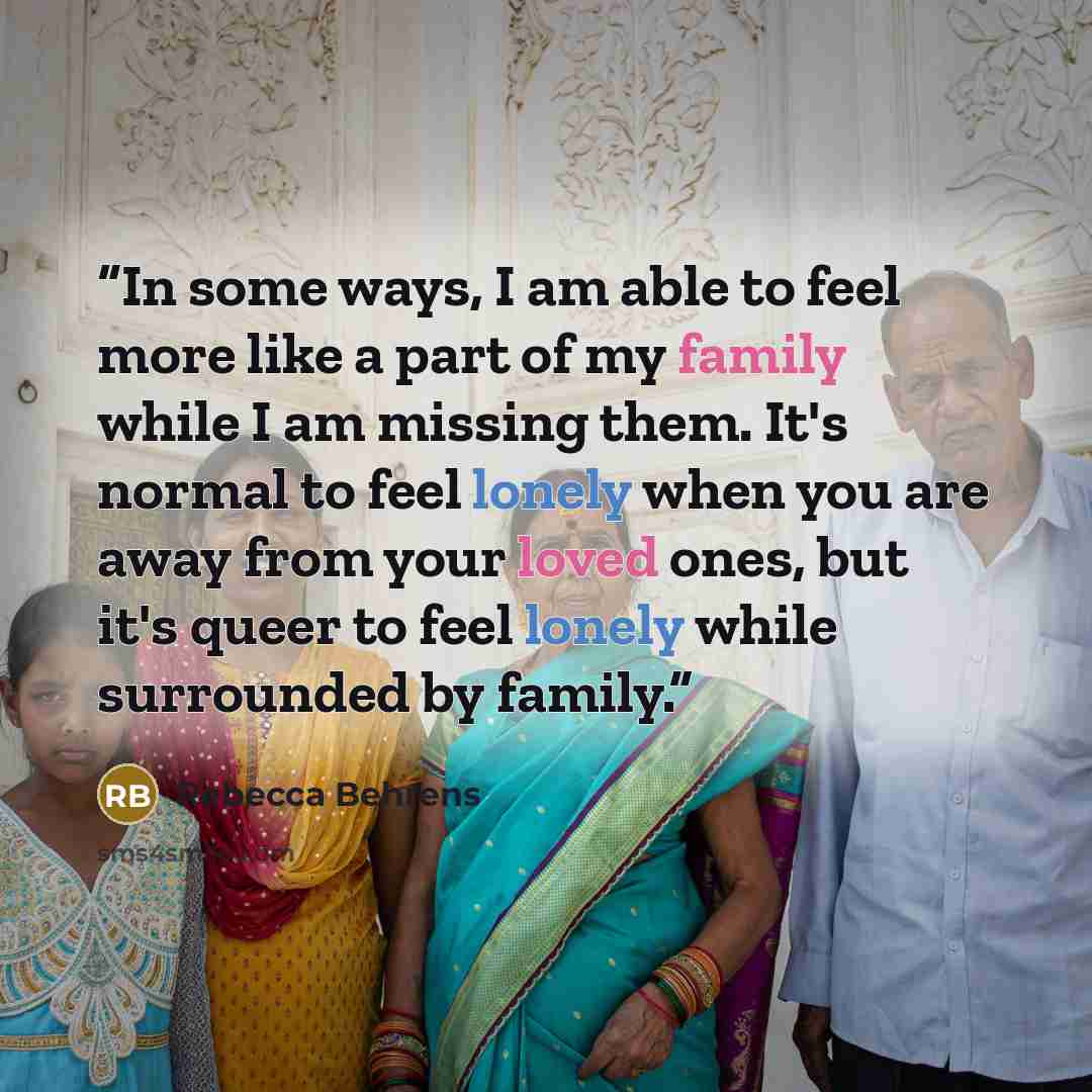“In some ways, I am able to feel more like a part of my family while I am missing them. It's normal to feel lonely when you are away from your loved ones, but it's queer to feel lonely while surrounded by family.” quote by Rebecca Behrens
