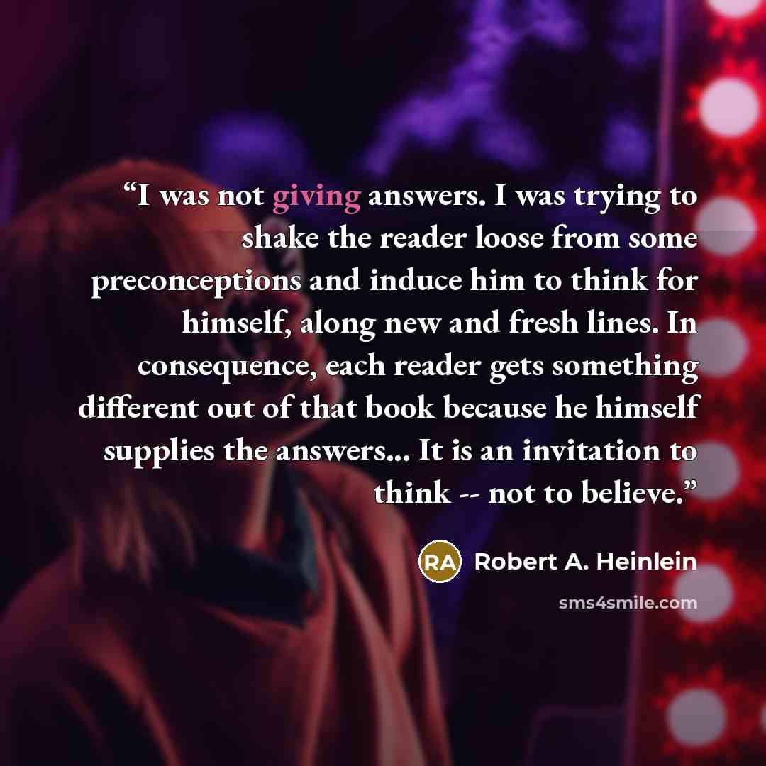 “I was not giving answers. I was trying to shake the reader loose from some preconceptions and induce him to think for himself, along new and fresh lines. In consequence, each reader gets something different out of that book because he himself supplies the answers... It is an invitation to think…” quote by Robert A. Heinlein
