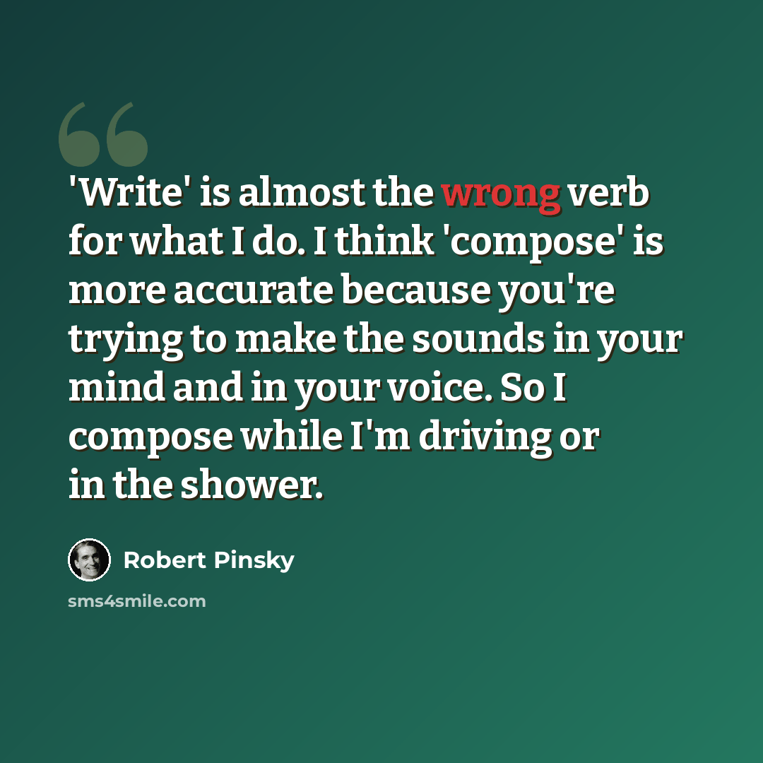 “'Write' is almost the wrong verb for what I do. I think 'compose' is more accurate because you're trying to make the sounds in your mind and in your voice. So I compose while I'm driving or in the shower.” quote by Robert Pinsky