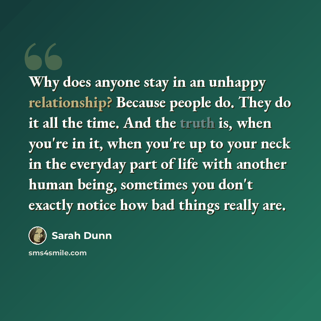 “Why does anyone stay in an unhappy relationship? Because people do. They do it all the time. And the truth is, when you're in it, when you're up to your neck in the everyday part of life with another human being, sometimes you don't exactly notice how bad things really are.” quote by Sarah Dunn