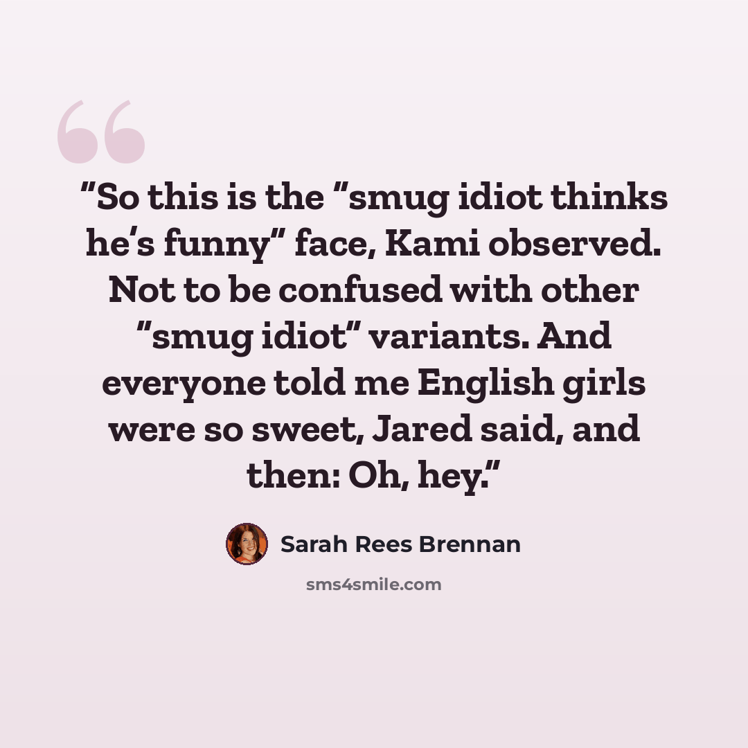 “So this is the “smug idiot thinks he’s funny” face, Kami observed. Not to be confused with other “smug idiot” variants. And everyone told me English girls were so sweet, Jared said, and then: Oh, hey.” quote by Sarah Rees Brennan