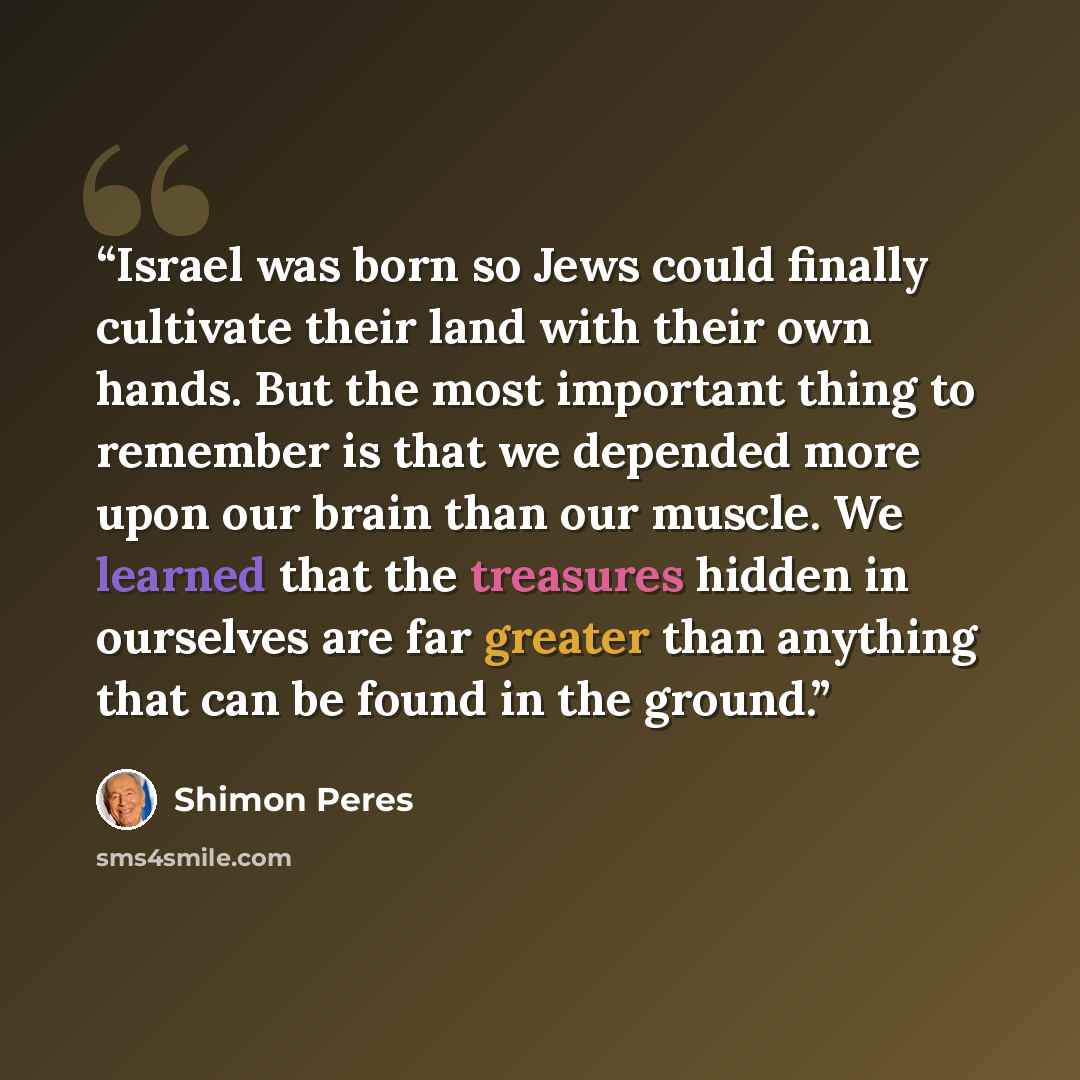 “Israel was born so Jews could finally cultivate their land with their own hands. But the most important thing to remember is that we depended more upon our brain than our muscle. We learned that the treasures hidden in ourselves are far greater than anything that can be found in the ground.” quote by Shimon Peres