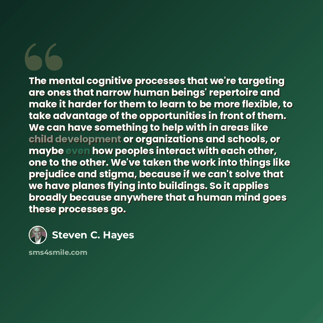 “The mental cognitive processes that we're targeting are ones that narrow human beings' repertoire and make it harder for them to learn to be more flexible, to take advantage of the opportunities in front of them. We can have something to help with in areas like child development or organizations…” quote by Steven C. Hayes