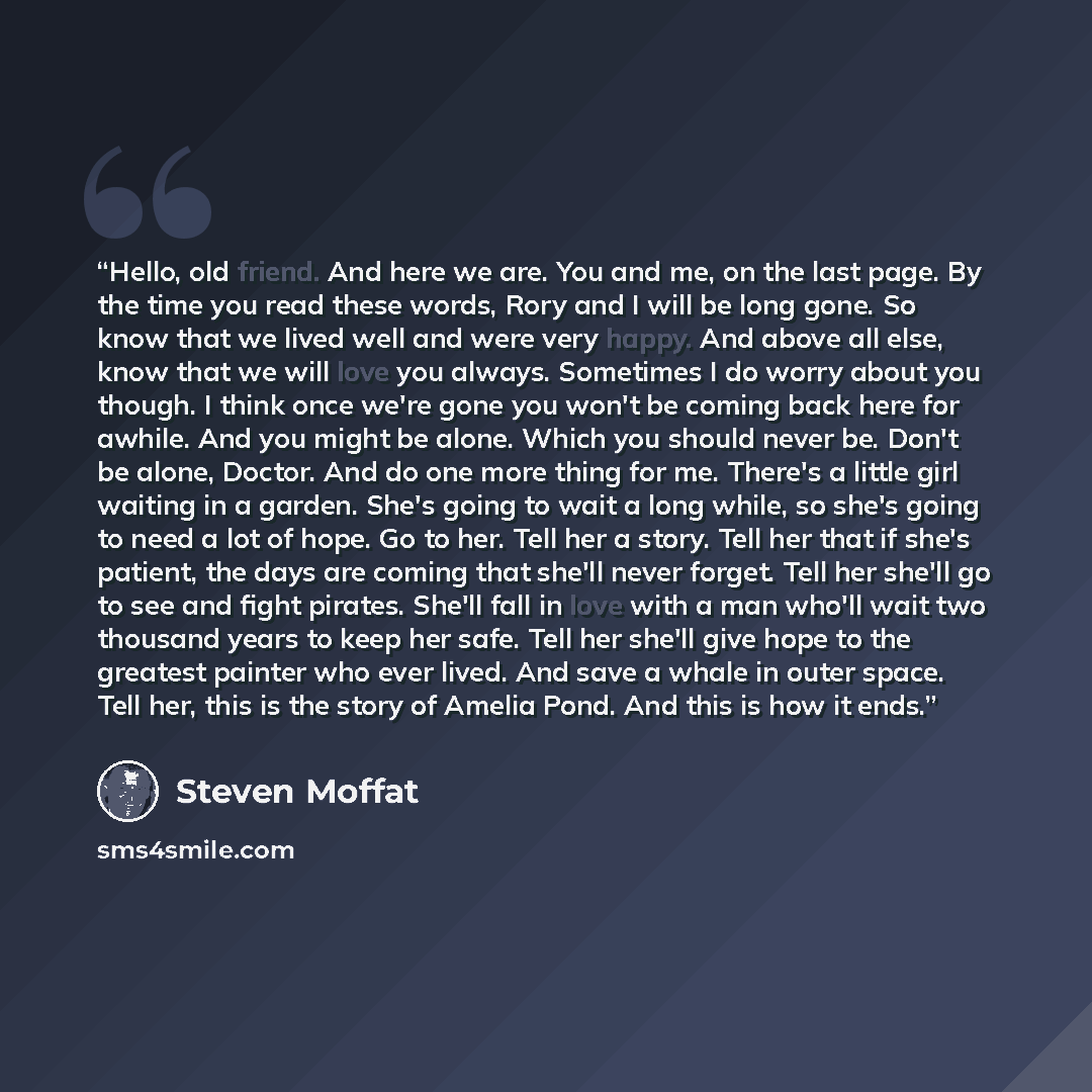 “Hello, old friend. And here we are. You and me, on the last page. By the time you read these words, Rory and I will be long gone. So know that we lived well and were very happy. And above all else, know that we will love you always. Sometimes I do worry about you though. I think once we're gone…” quote by Steven Moffat