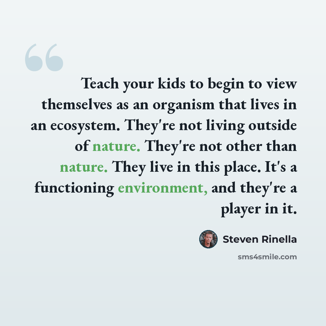 “Teach your kids to begin to view themselves as an organism that lives in an ecosystem. They're not living outside of nature. They're not other than nature. They live in this place. It's a functioning environment, and they're a player in it.” quote by Steven Rinella
