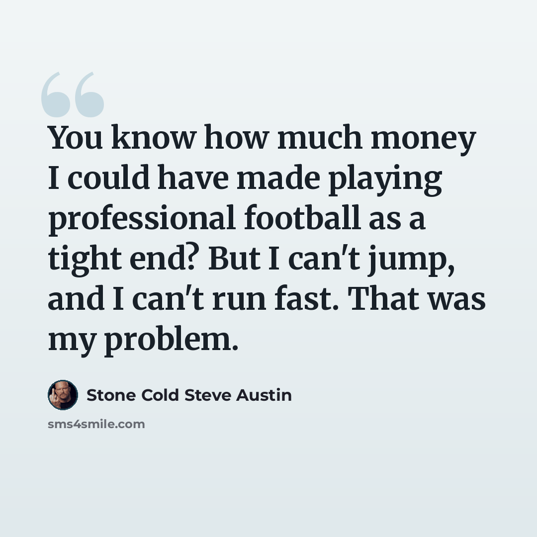 “You know how much money I could have made playing professional football as a tight end? But I can't jump, and I can't run fast. That was my problem.” quote by Stone Cold Steve Austin