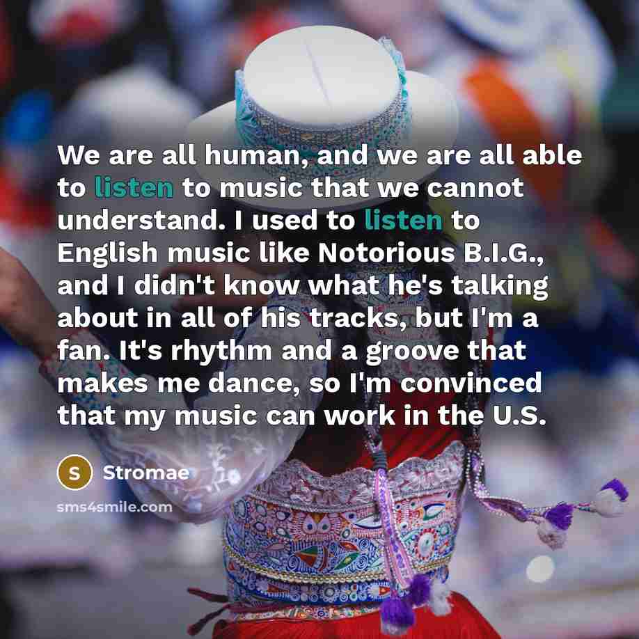 “We are all human, and we are all able to listen to music that we cannot understand. I used to listen to English music like Notorious B.I.G., and I didn't know what he's talking about in all of his tracks, but I'm a fan. It's rhythm and a groove that makes me dance, so I'm convinced that my music…” quote by Stromae