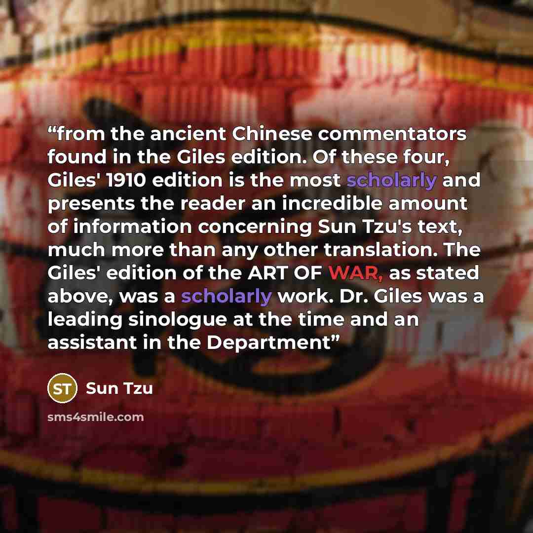 “from the ancient Chinese commentators found in the Giles edition. Of these four, Giles' 1910 edition is the most scholarly and presents the reader an incredible amount of information concerning Sun Tzu's text, much more than any other translation. The Giles' edition of the ART OF WAR, as stated…” quote by Sun Tzu