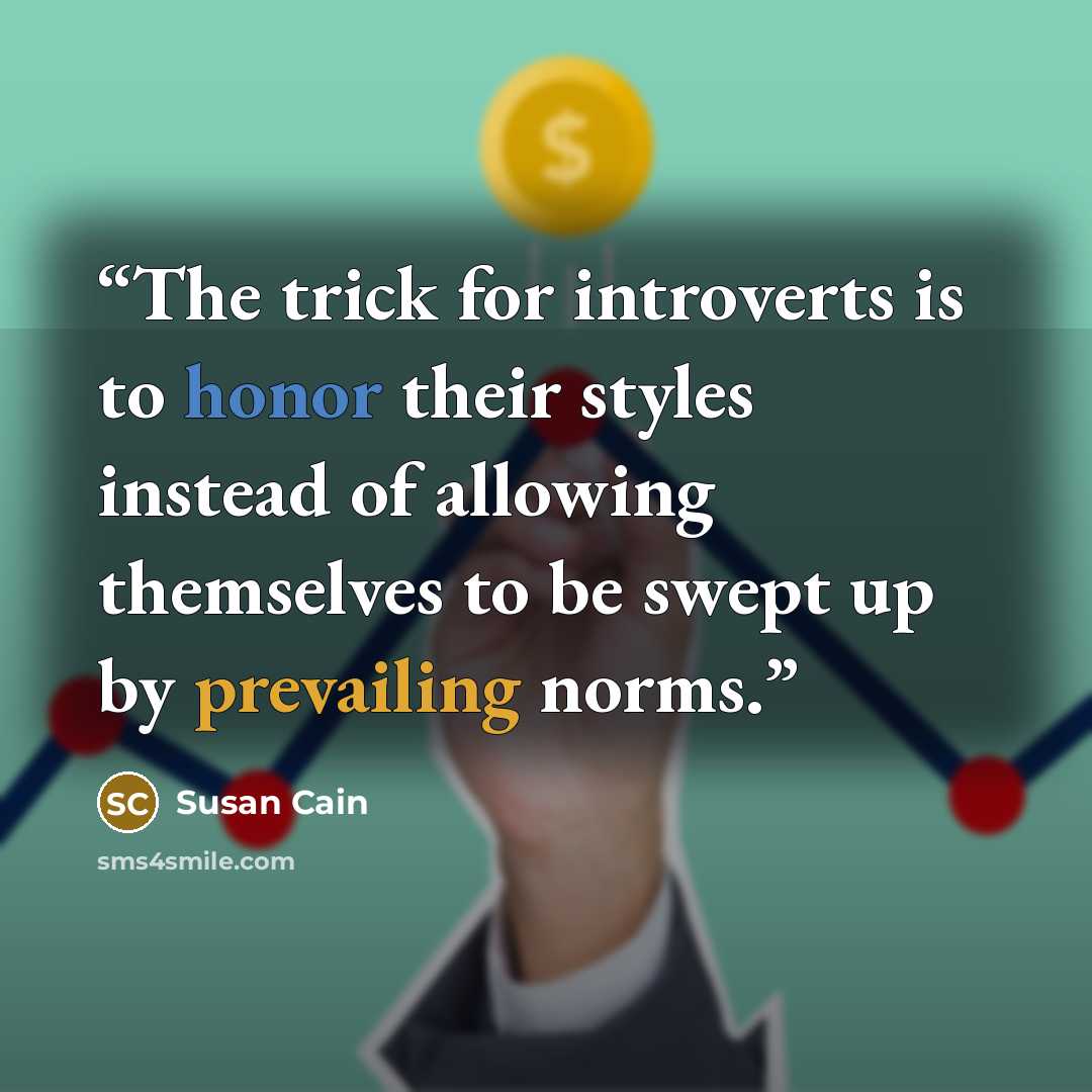 “The trick for introverts is to honor their styles instead of allowing themselves to be swept up by prevailing norms.” quote by Susan Cain