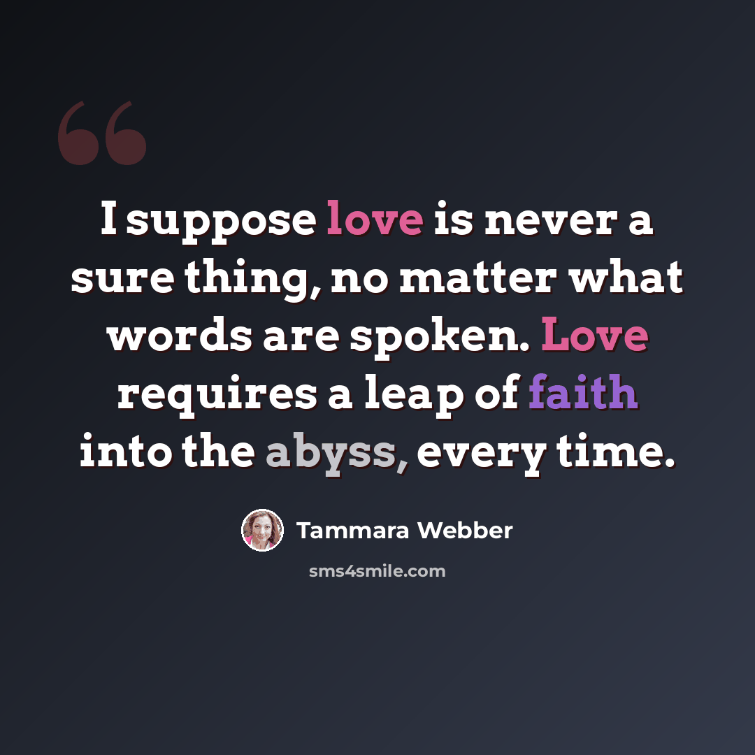 “I suppose love is never a sure thing, no matter what words are spoken. Love requires a leap of faith into the abyss, every time.” quote by Tammara Webber