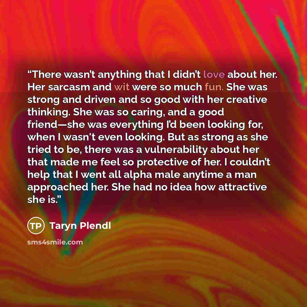 “There wasn’t anything that I didn’t love about her. Her sarcasm and wit were so much fun. She was strong and driven and so good with her creative thinking. She was so caring, and a good friend—she was everything I’d been looking for, when I wasn't even looking. But as strong as she tried to be…” quote by Taryn Plendl
