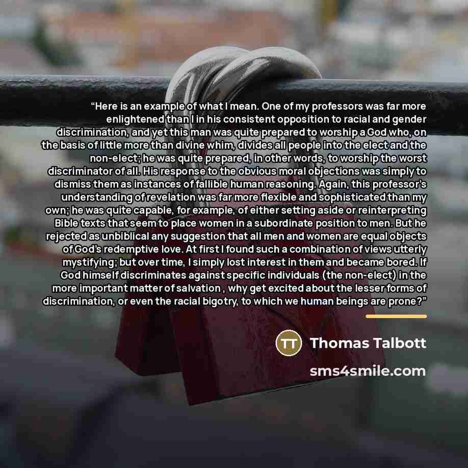 “Here is an example of what I mean. One of my professors was far more enlightened than I in his consistent opposition to racial and gender discrimination, and yet this man was quite prepared to worship a God who, on the basis of little more than divine whim, divides all people into the elect and…” quote by Thomas Talbott