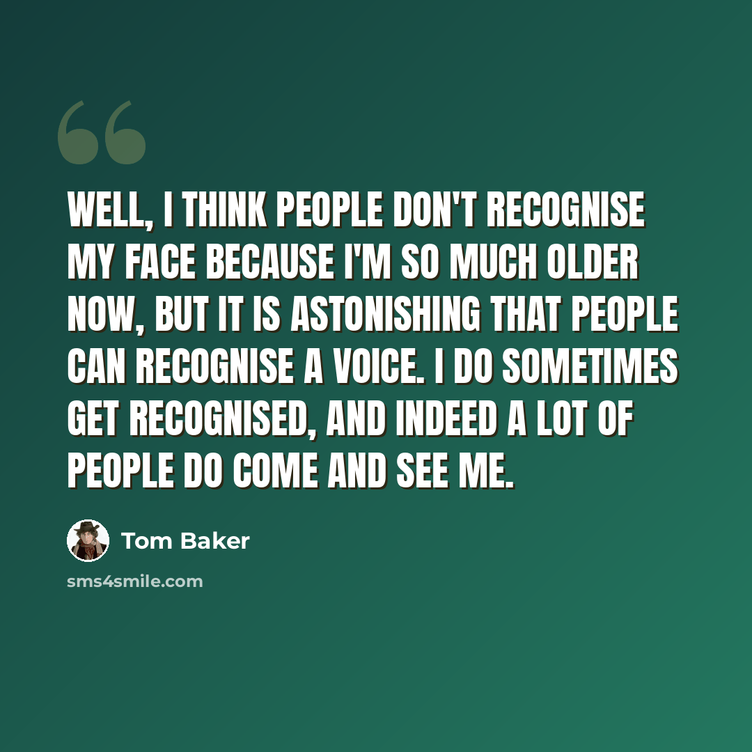 “Well, I think people don't recognise my face because I'm so much older now, but it is astonishing that people can recognise a voice. I do sometimes get recognised, and indeed a lot of people do come and see me.” quote by Tom Baker