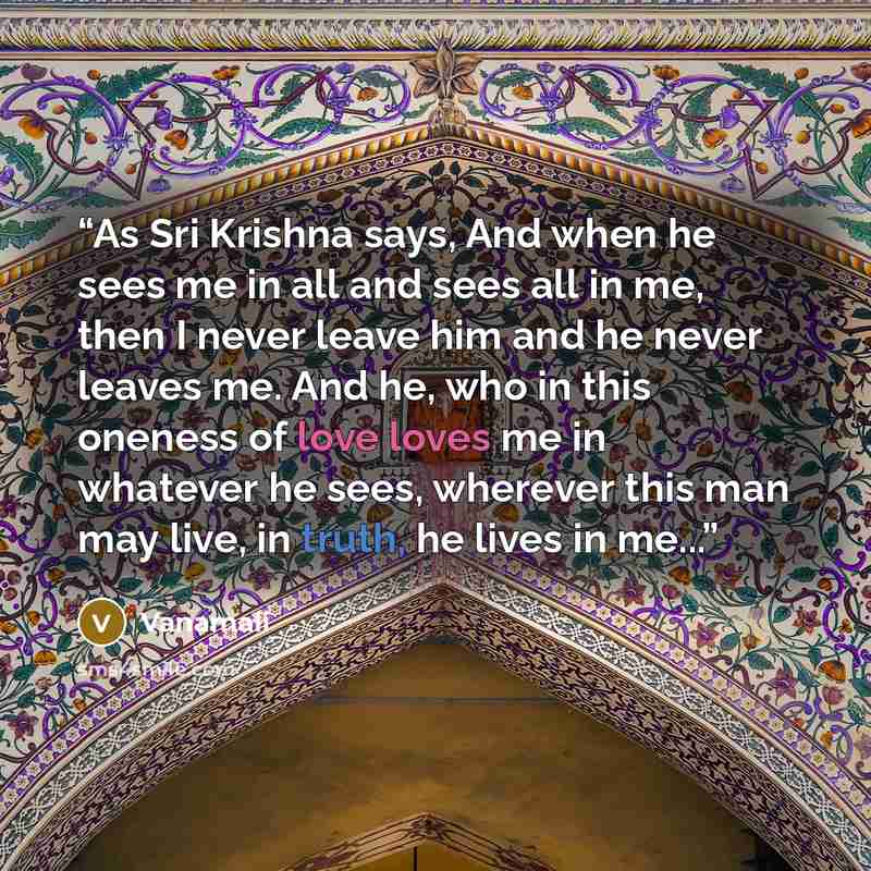 “As Sri Krishna says, And when he sees me in all and sees all in me, then I never leave him and he never leaves me. And he, who in this oneness of love loves me in whatever he sees, wherever this man may live, in truth, he lives in me...” quote by Vanamali