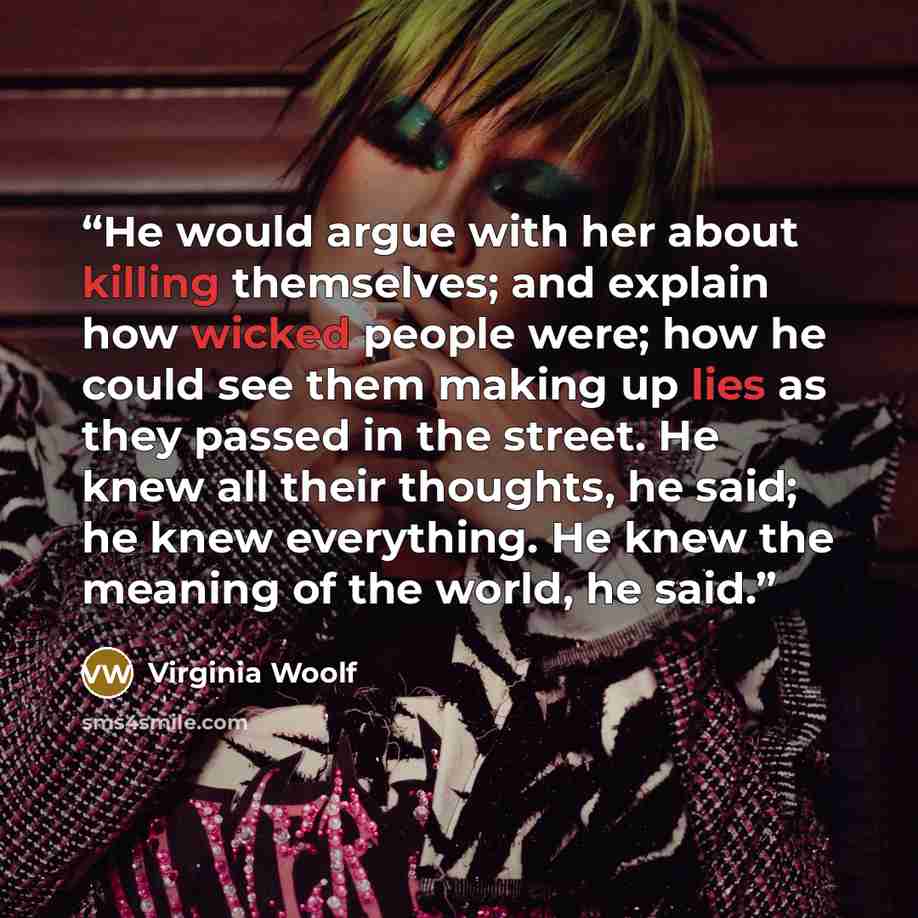 “He would argue with her about killing themselves; and explain how wicked people were; how he could see them making up lies as they passed in the street. He knew all their thoughts, he said; he knew everything. He knew the meaning of the world, he said.” quote by Virginia Woolf