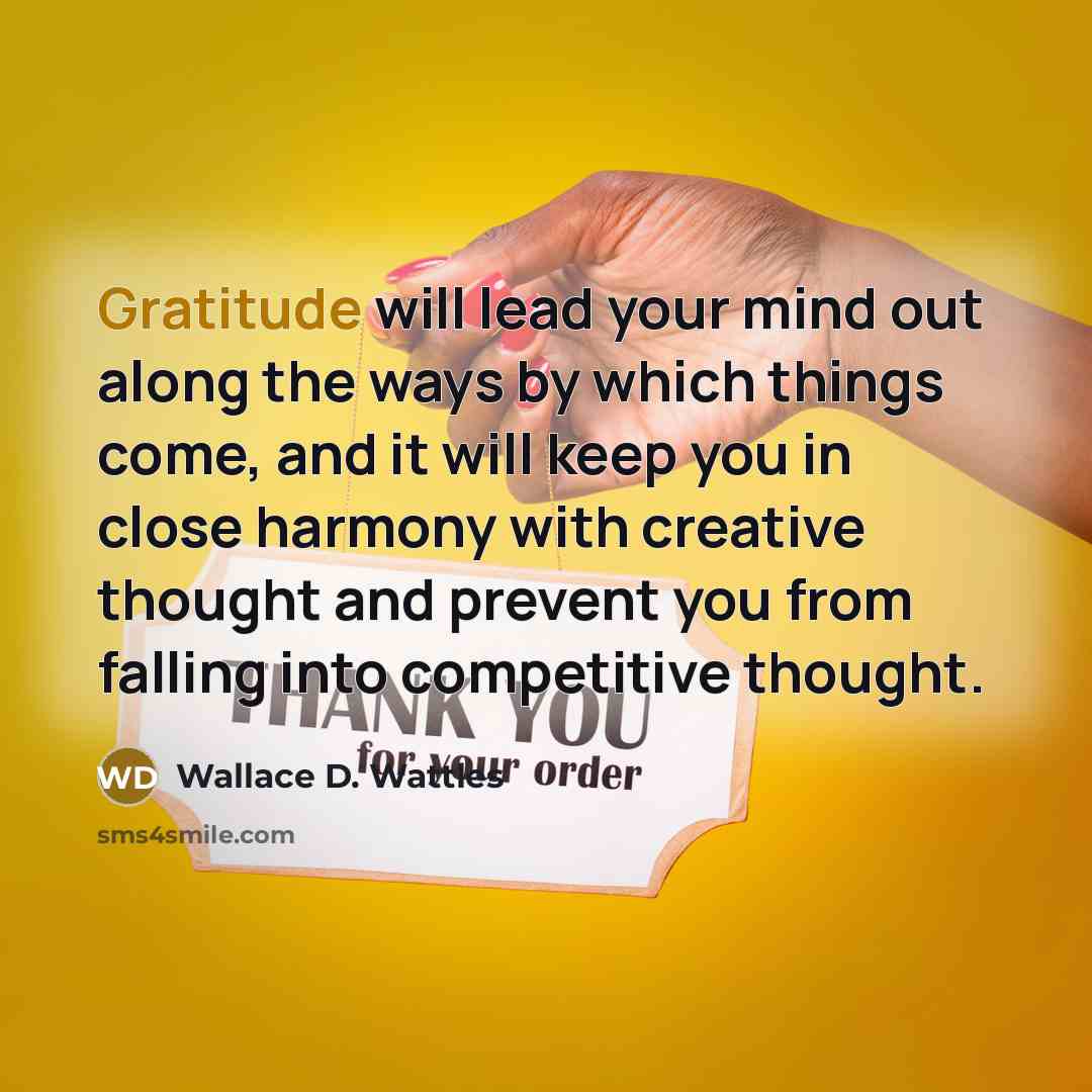 “Gratitude will lead your mind out along the ways by which things come, and it will keep you in close harmony with creative thought and prevent you from falling into competitive thought.” quote by Wallace D. Wattles