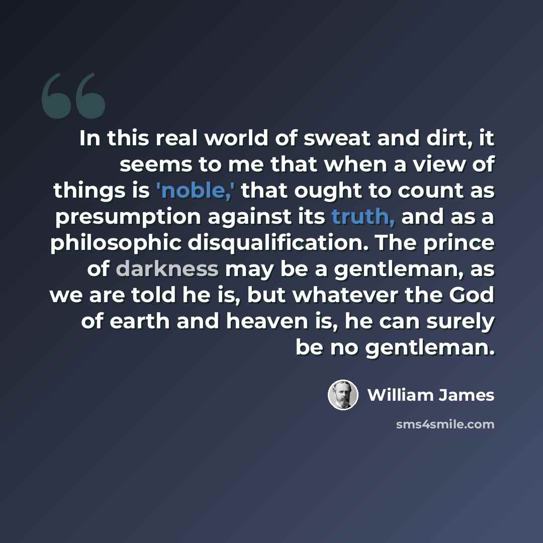 “In this real world of sweat and dirt, it seems to me that when a view of things is 'noble,' that ought to count as presumption against its truth, and as a philosophic disqualification. The prince of darkness may be a gentleman, as we are told he is, but whatever the God of earth and heaven is, he…” quote by William James
