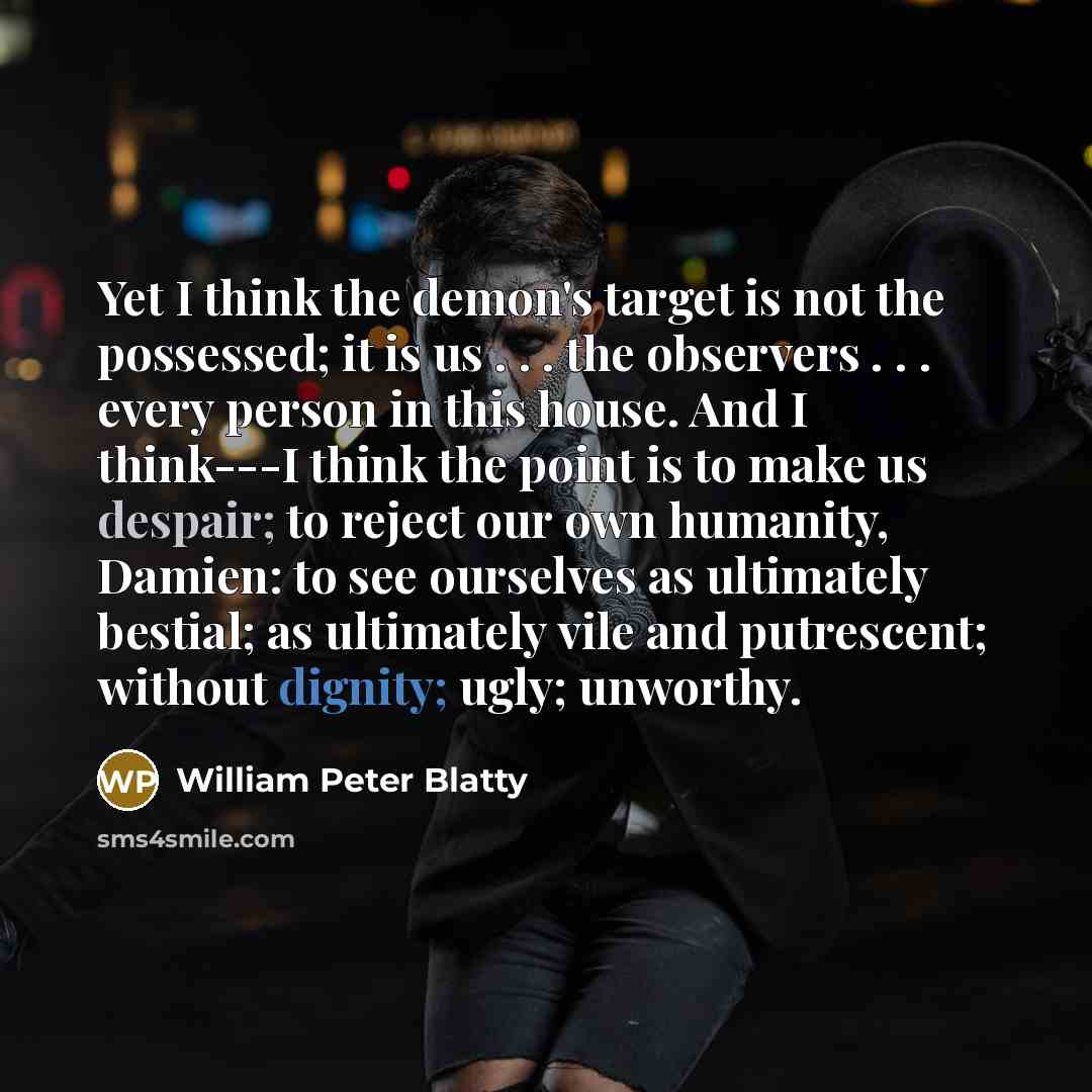 “Yet I think the demon's target is not the possessed; it is us . . . the observers . . . every person in this house. And I think---I think the point is to make us despair; to reject our own humanity, Damien: to see ourselves as ultimately bestial; as ultimately vile and putrescent; without dignity…” quote by William Peter Blatty