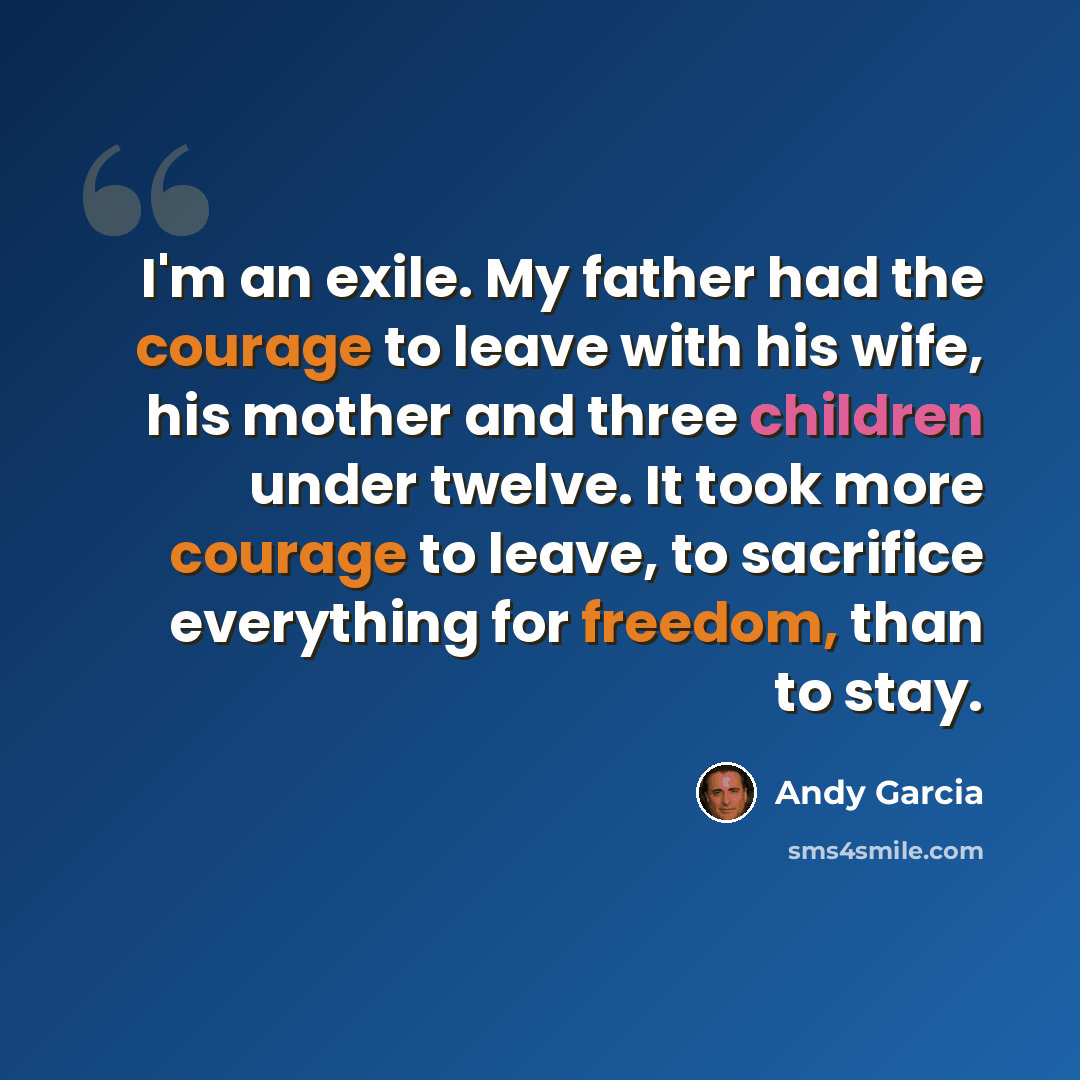 “I'm an exile. My father had the courage to leave with his wife, his mother and three children under twelve. It took more courage to leave, to sacrifice everything for freedom, than to stay.” quote by Andy Garcia