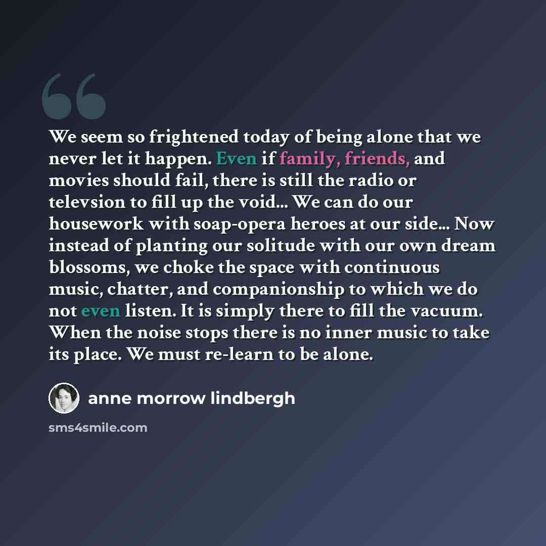 “We seem so frightened today of being alone that we never let it happen. Even if family, friends, and movies should fail, there is still the radio or televsion to fill up the void... We can do our housework with soap-opera heroes at our side... Now instead of planting our solitude with our own…” quote by Anne Morrow Lindbergh