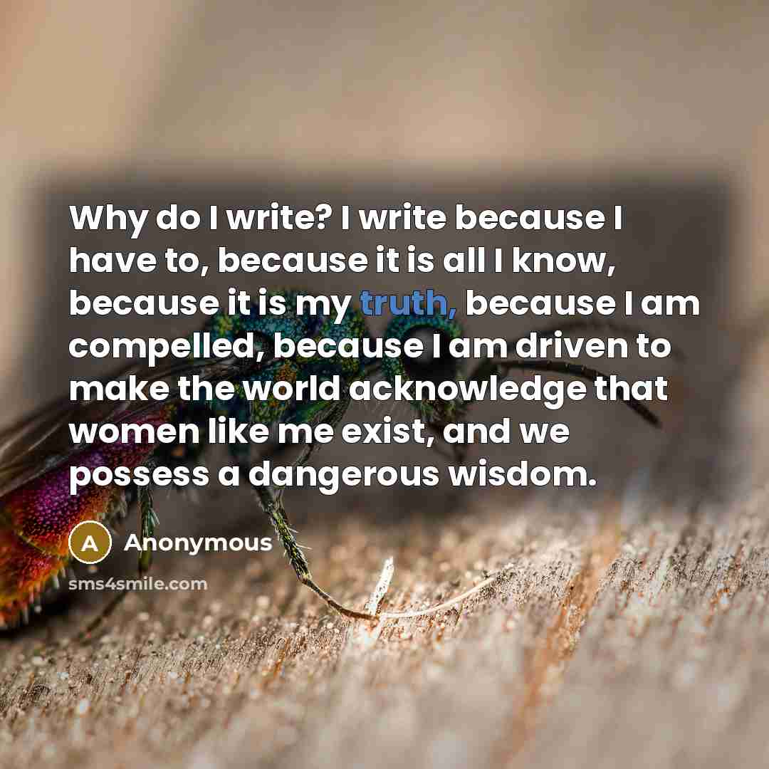 “Why do I write? I write because I have to, because it is all I know, because it is my truth, because I am compelled, because I am driven to make the world acknowledge that women like me exist, and we possess a dangerous wisdom.” quote by Anonymous