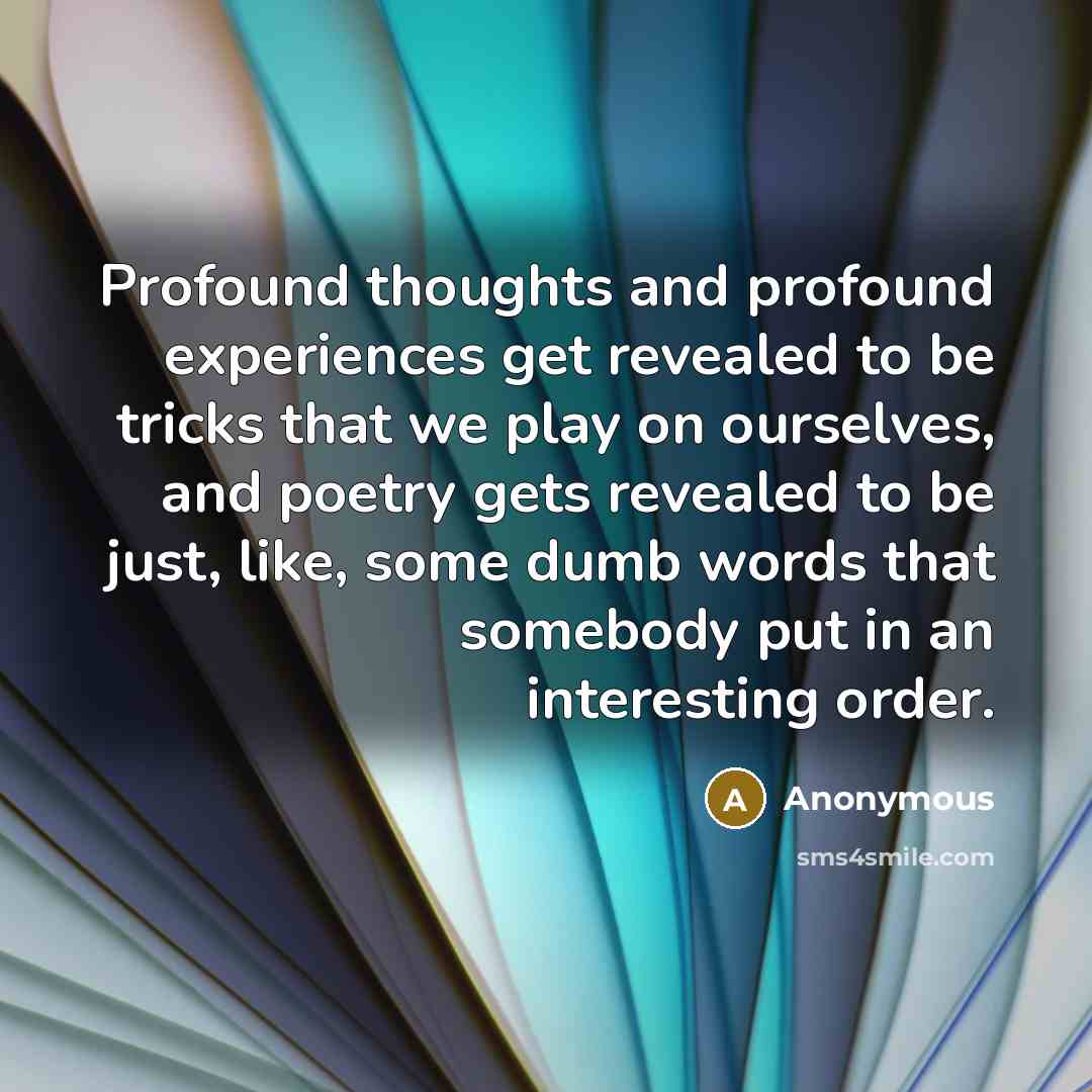 “Profound thoughts and profound experiences get revealed to be tricks that we play on ourselves, and poetry gets revealed to be just, like, some dumb words that somebody put in an interesting order.” quote by Anonymous