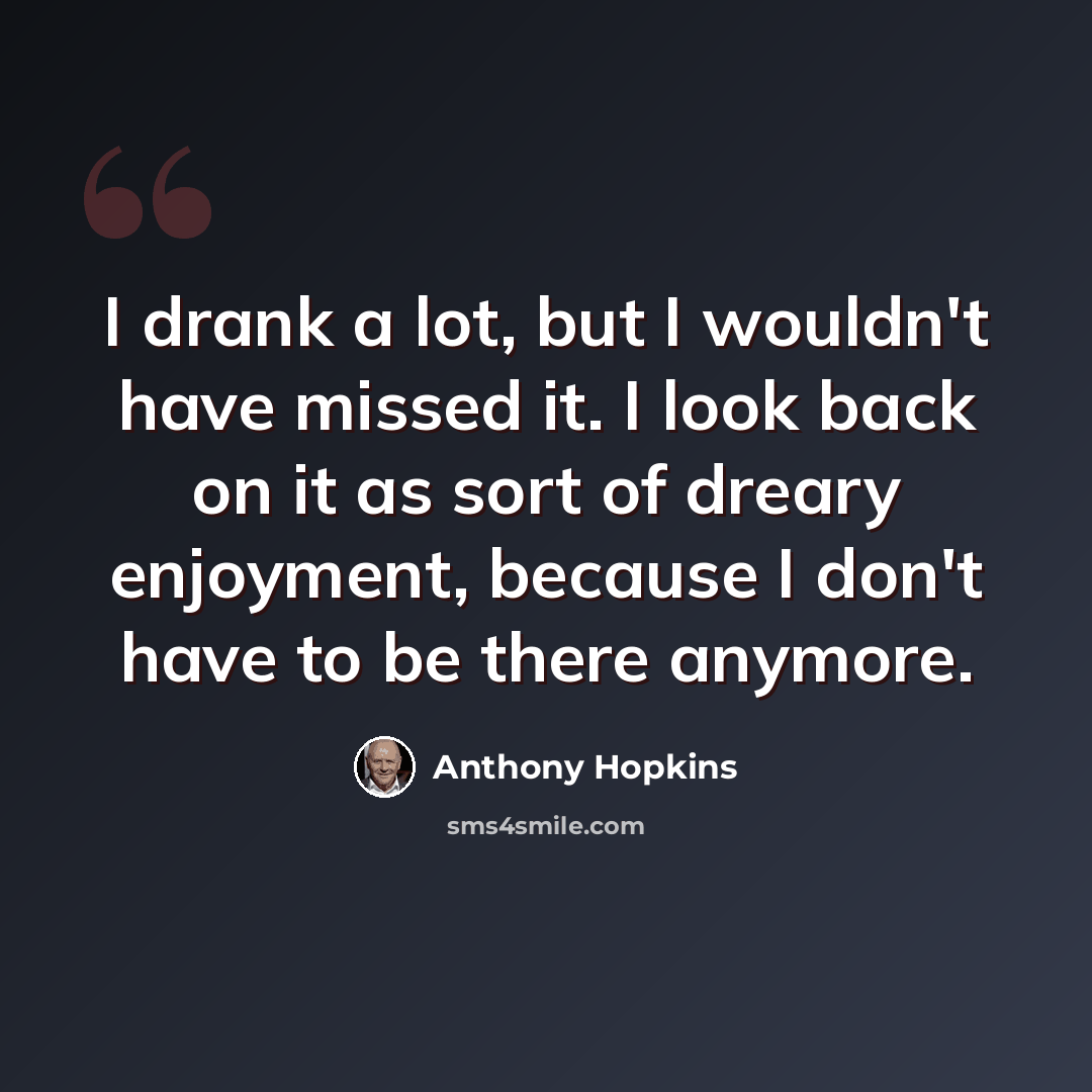 “I drank a lot, but I wouldn't have missed it. I look back on it as sort of dreary enjoyment, because I don't have to be there anymore.” quote by Anthony Hopkins