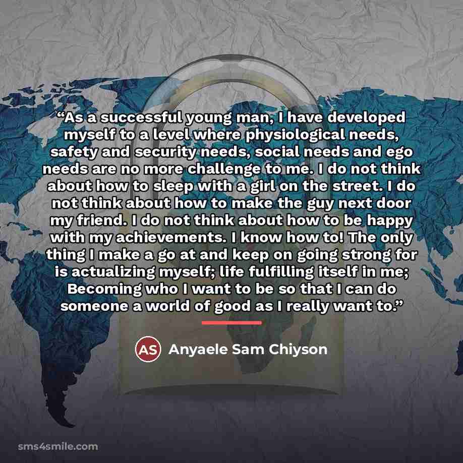 “As a successful young man, I have developed myself to a level where physiological needs, safety and security needs, social needs and ego needs are no more challenge to me. I do not think about how to sleep with a girl on the street. I do not think about how to make the guy next door my friend. I…” quote by Anyaele Sam Chiyson
