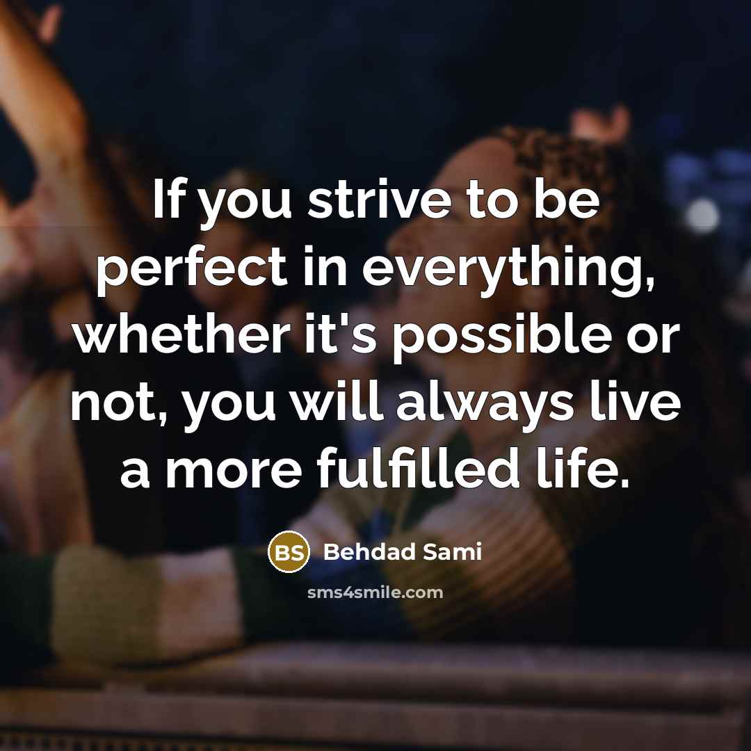 “If you strive to be perfect in everything, whether it's possible or not, you will always live a more fulfilled life.” quote by Behdad Sami