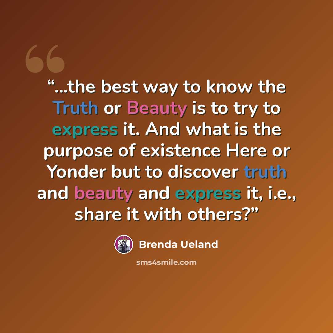 “...the best way to know the Truth or Beauty is to try to express it. And what is the purpose of existence Here or Yonder but to discover truth and beauty and express it, i.e., share it with others?” quote by Brenda Ueland