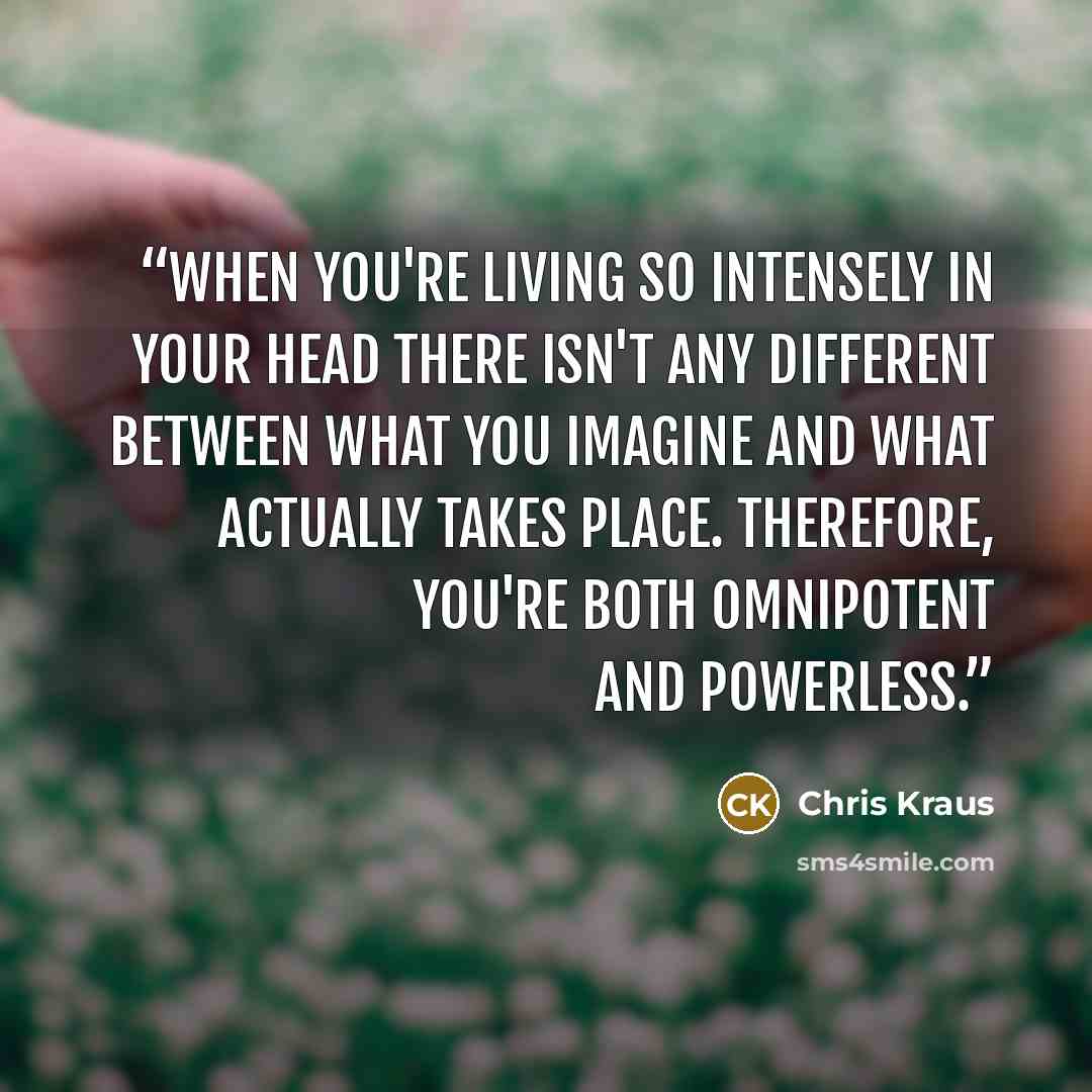 “When you're living so intensely in your head there isn't any different between what you imagine and what actually takes place. Therefore, you're both omnipotent and powerless.” quote by Chris Kraus