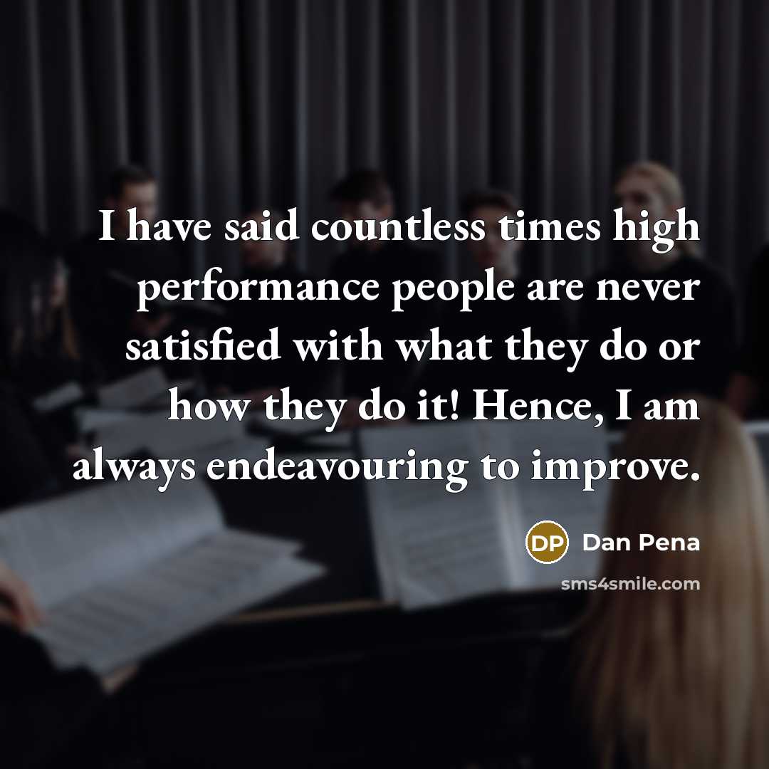 “I have said countless times high performance people are never satisfied with what they do or how they do it! Hence, I am always endeavouring to improve.” quote by Dan Pena