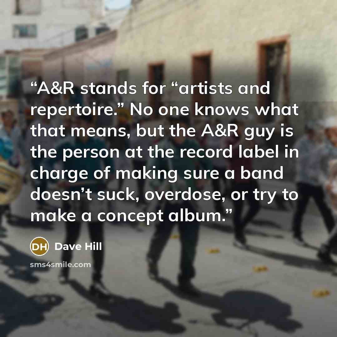 “A&R stands for “artists and repertoire.” No one knows what that means, but the A&R guy is the person at the record label in charge of making sure a band doesn’t suck, overdose, or try to make a concept album.” quote by Dave Hill