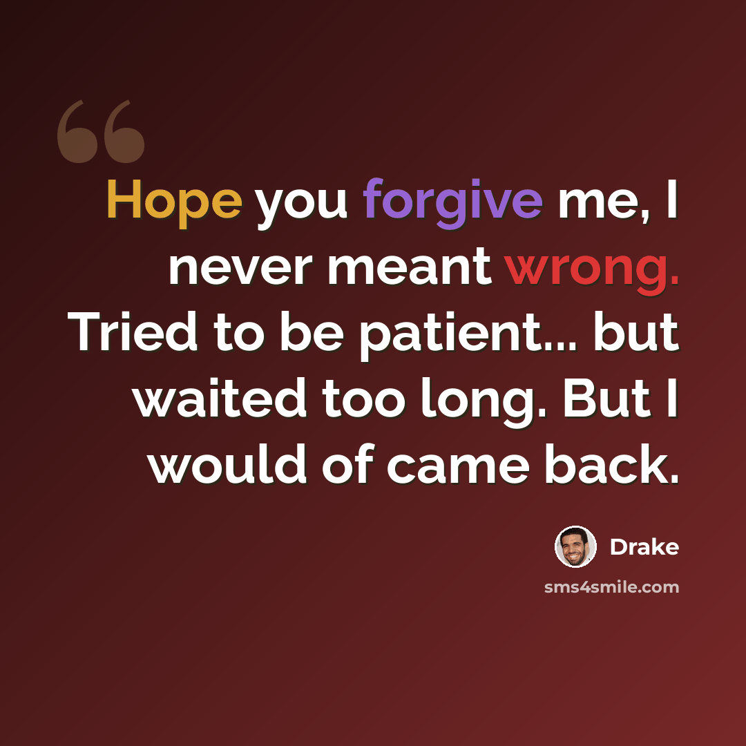 “Hope you forgive me, I never meant wrong. Tried to be patient... but waited too long. But I would of came back.” quote by Drake