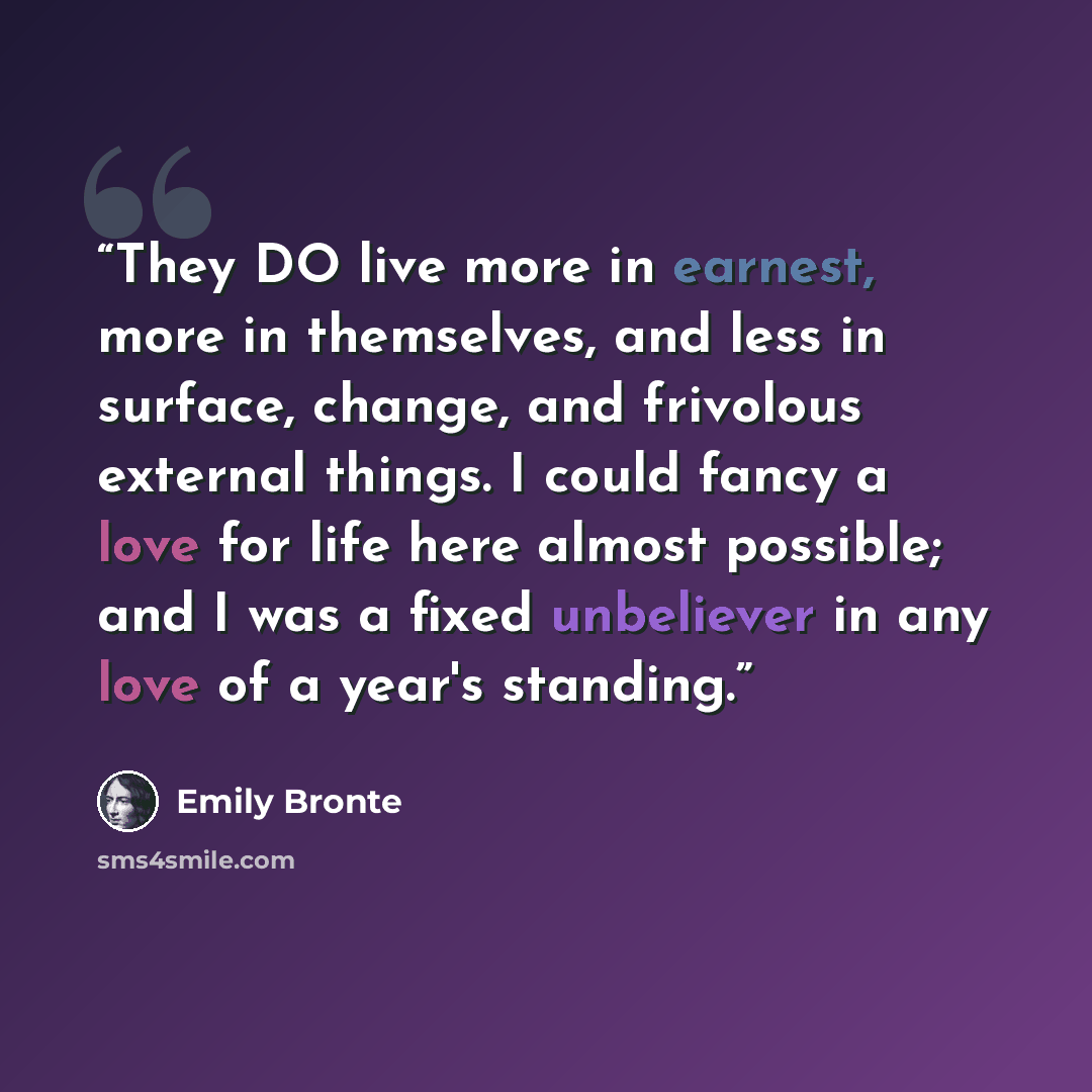 “They DO live more in earnest, more in themselves, and less in surface, change, and frivolous external things. I could fancy a love for life here almost possible; and I was a fixed unbeliever in any love of a year's standing.” quote by Emily Bronte