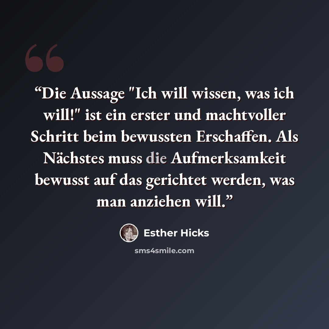 “Die Aussage "Ich will wissen, was ich will!" ist ein erster und machtvoller Schritt beim bewussten Erschaffen. Als Nächstes muss die Aufmerksamkeit bewusst auf das gerichtet werden, was man anziehen will.” quote by Esther Hicks