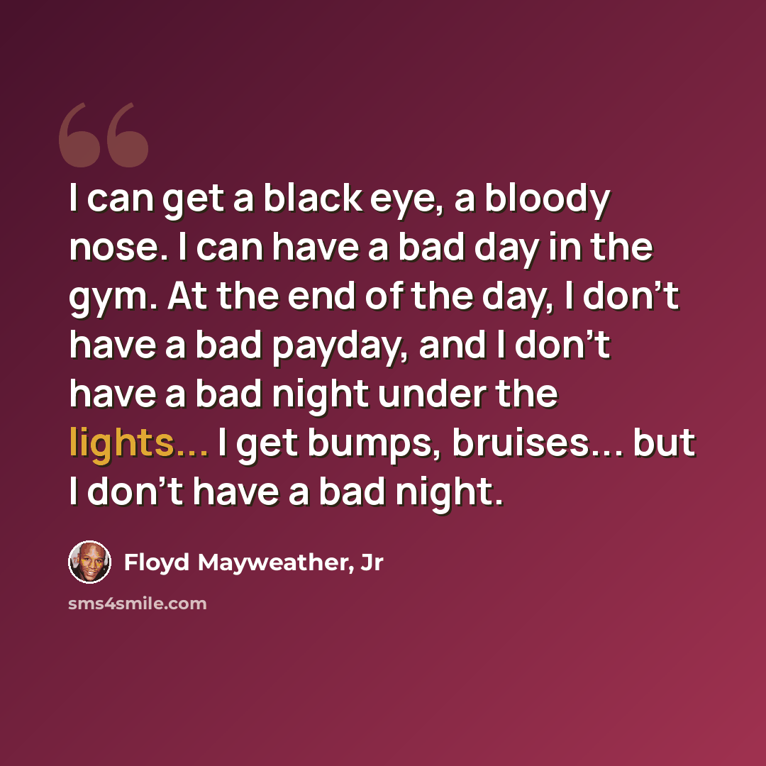 “I can get a black eye, a bloody nose. I can have a bad day in the gym. At the end of the day, I don't have a bad payday, and I don't have a bad night under the lights... I get bumps, bruises... but I don't have a bad night.” quote by Floyd Mayweather, Jr
