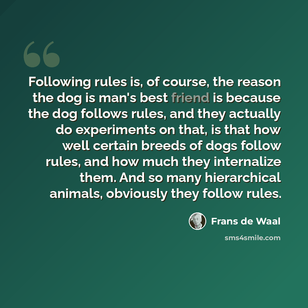 “Following rules is, of course, the reason the dog is man's best friend is because the dog follows rules, and they actually do experiments on that, is that how well certain breeds of dogs follow rules, and how much they internalize them. And so many hierarchical animals, obviously they follow rules.” quote by Frans de Waal