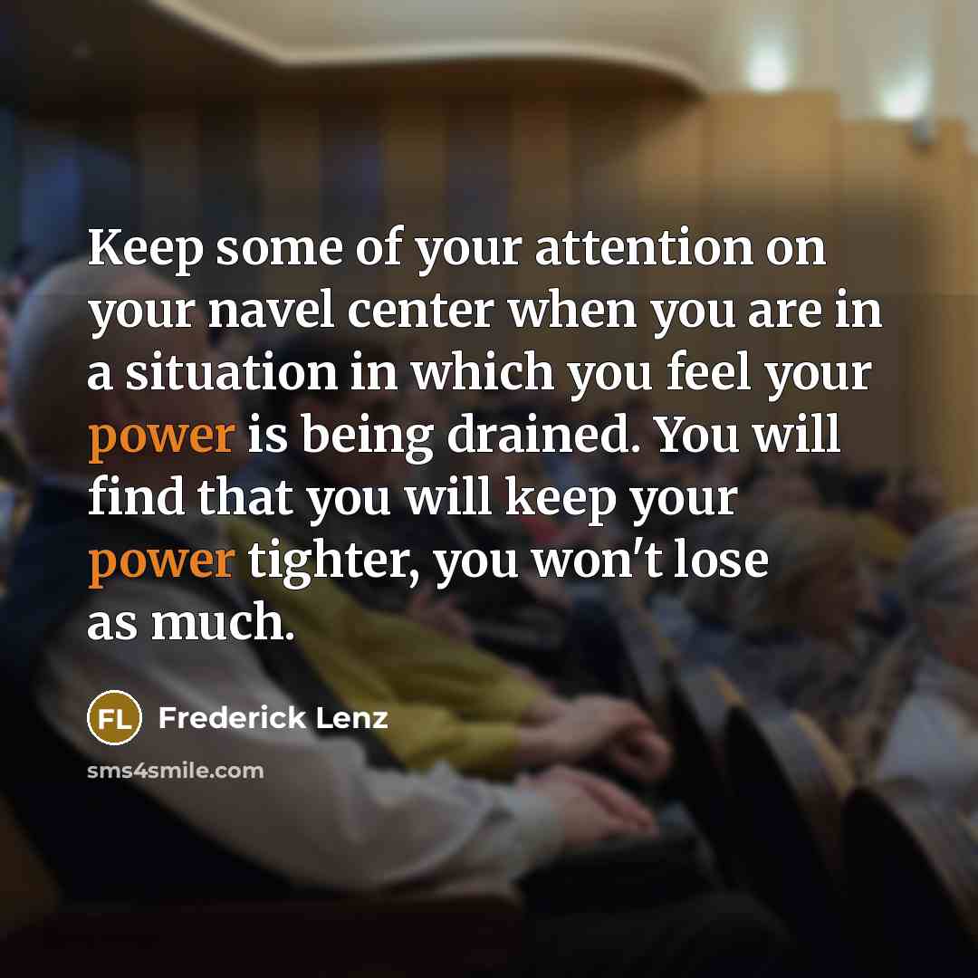 “Keep some of your attention on your navel center when you are in a situation in which you feel your power is being drained. You will find that you will keep your power tighter, you won't lose as much.” quote by Frederick Lenz