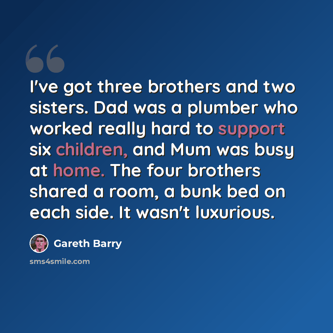 “I've got three brothers and two sisters. Dad was a plumber who worked really hard to support six children, and Mum was busy at home. The four brothers shared a room, a bunk bed on each side. It wasn't luxurious.” quote by Gareth Barry