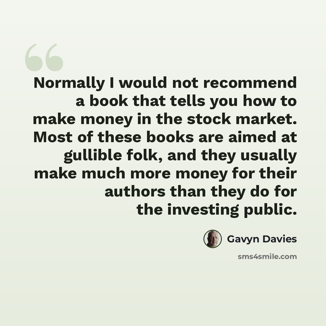 “Normally I would not recommend a book that tells you how to make money in the stock market. Most of these books are aimed at gullible folk, and they usually make much more money for their authors than they do for the investing public.” quote by Gavyn Davies