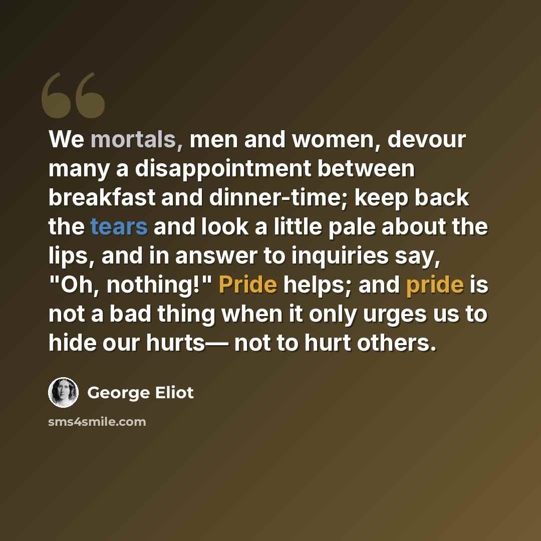 “We mortals, men and women, devour many a disappointment between breakfast and dinner-time; keep back the tears and look a little pale about the lips, and in answer to inquiries say, "Oh, nothing!" Pride helps; and pride is not a bad thing when it only urges us to hide our hurts— not to hurt others.” quote by George Eliot